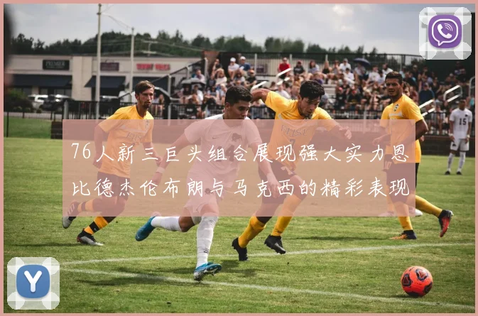 76人新三巨头组合展现强大实力恩比德杰伦布朗与马克西的精彩表现引发期待