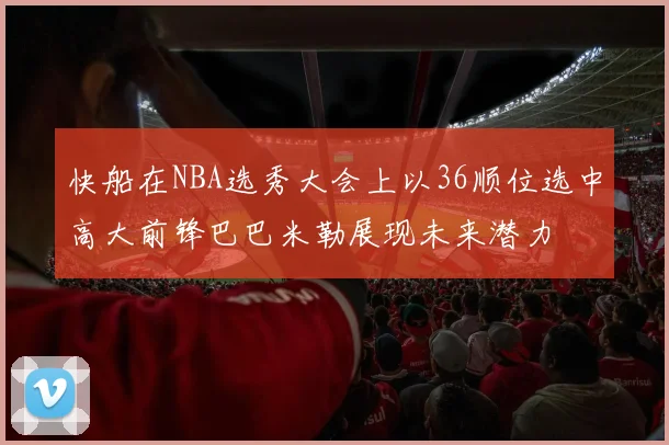 快船在NBA选秀大会上以36顺位选中高大前锋巴巴米勒展现未来潜力