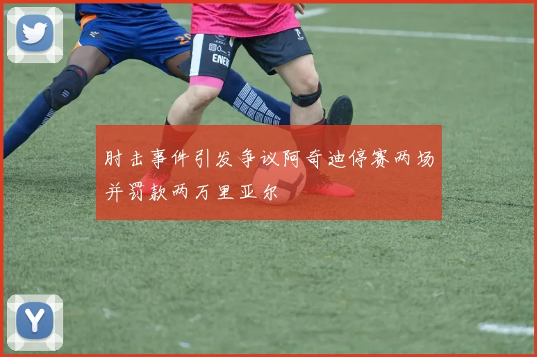 肘击事件引发争议阿奇迪停赛两场并罚款两万里亚尔