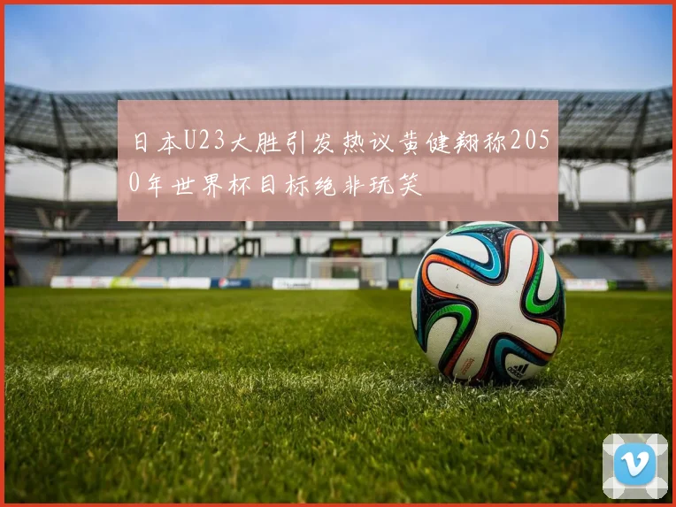 日本U23大胜引发热议黄健翔称2050年世界杯目标绝非玩笑