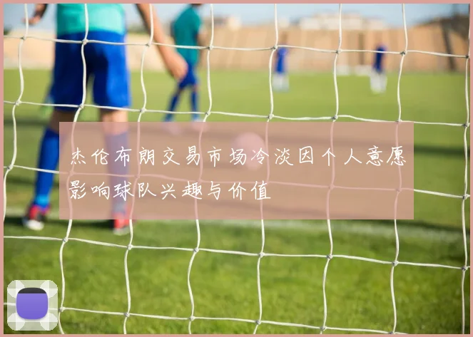 杰伦布朗交易市场冷淡因个人意愿影响球队兴趣与价值