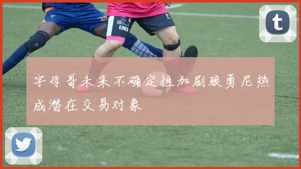 字母哥未来不确定性加剧狼勇尼热成潜在交易对象