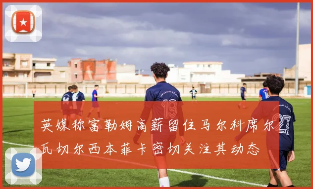 英媒称富勒姆高薪留住马尔科席尔瓦切尔西本菲卡密切关注其动态