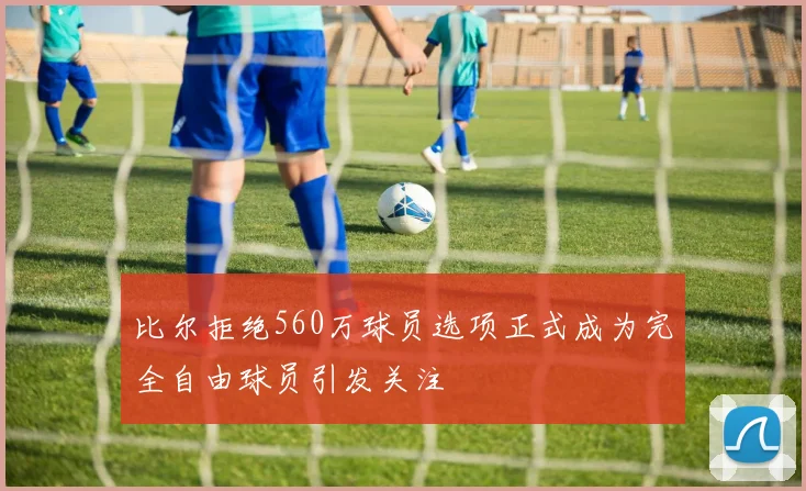 比尔拒绝560万球员选项正式成为完全自由球员引发关注