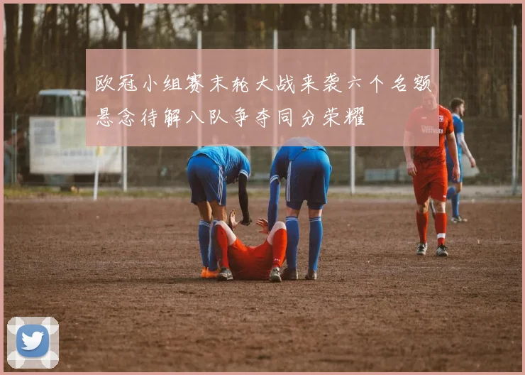 欧冠小组赛末轮大战来袭六个名额悬念待解八队争夺同分荣耀