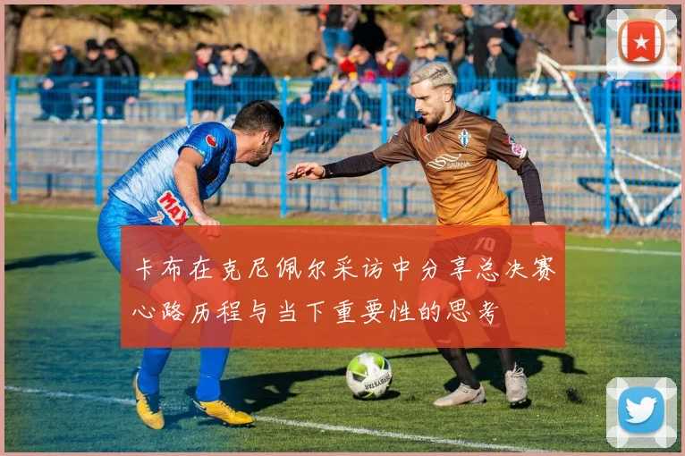 卡布在克尼佩尔采访中分享总决赛心路历程与当下重要性的思考