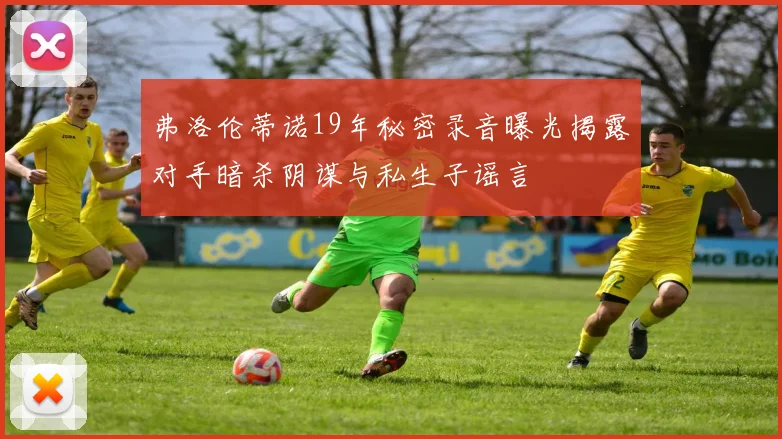 弗洛伦蒂诺19年秘密录音曝光揭露对手暗杀阴谋与私生子谣言