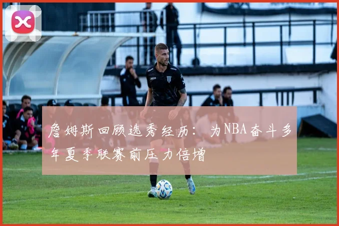 詹姆斯回顾选秀经历：为NBA奋斗多年夏季联赛前压力倍增