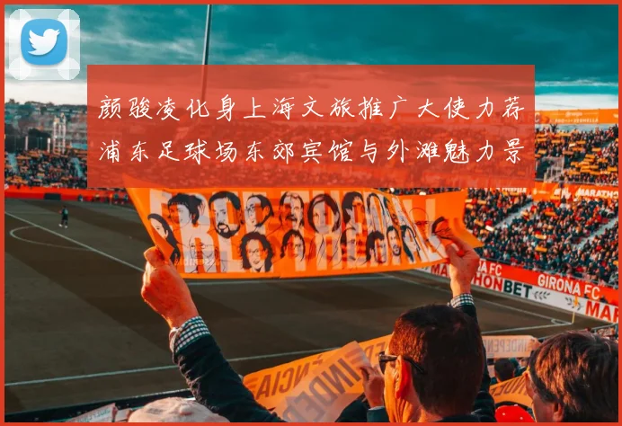 颜骏凌化身上海文旅推广大使力荐浦东足球场东郊宾馆与外滩魅力景点