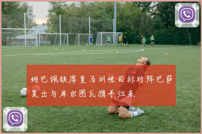 姆巴佩缺席皇马训练目标对阵巴萨复出与库尔图瓦携手归来