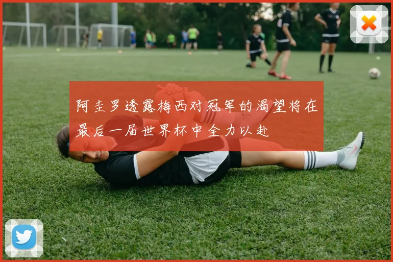 阿圭罗透露梅西对冠军的渴望将在最后一届世界杯中全力以赴