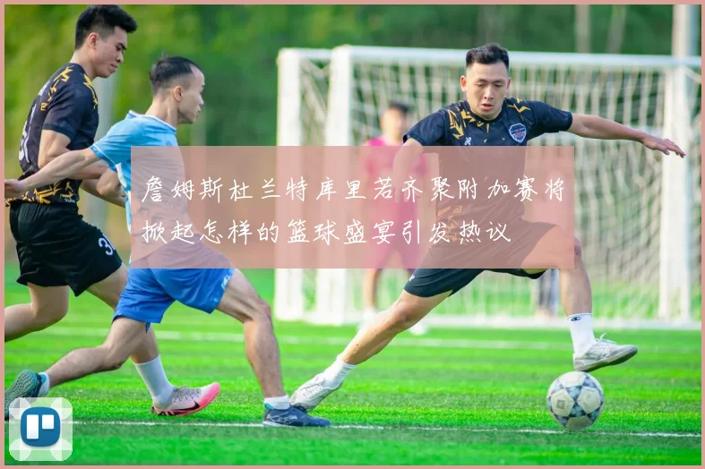 詹姆斯杜兰特库里若齐聚附加赛将掀起怎样的篮球盛宴引发热议