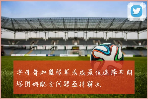 字母哥加盟绿军或成最佳选择布朗塔图姆配合问题亟待解决