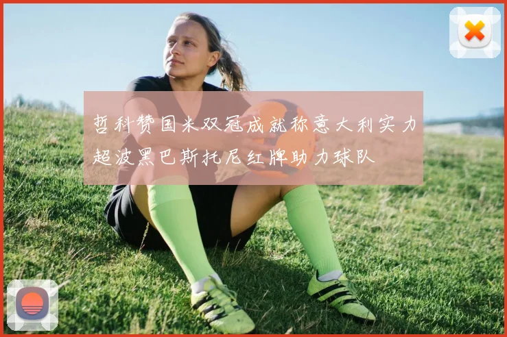 哲科赞国米双冠成就称意大利实力超波黑巴斯托尼红牌助力球队