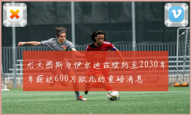 尤文图斯与伊尔迪兹续约至2030年年薪达600万欧元的重磅消息