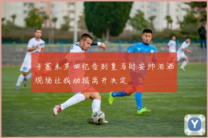 卡塞米罗回忆告别皇马时安帅泪洒现场让我动摇离开决定