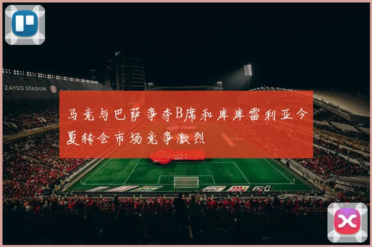 马竞与巴萨争夺B席和库库雷利亚今夏转会市场竞争激烈