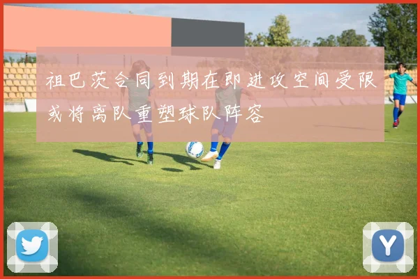 祖巴茨合同到期在即进攻空间受限或将离队重塑球队阵容