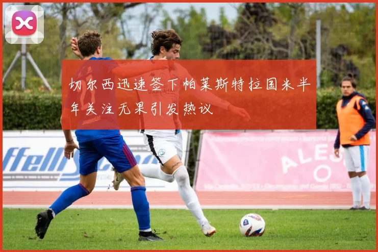 切尔西迅速签下帕莱斯特拉国米半年关注无果引发热议