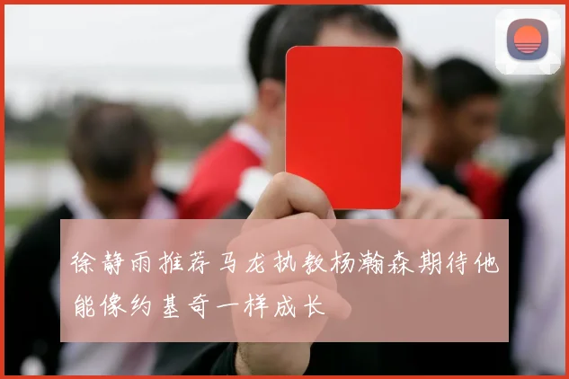 徐静雨推荐马龙执教杨瀚森期待他能像约基奇一样成长