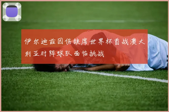 伊尔迪兹因伤缺席世界杯首战澳大利亚对阵球队面临挑战