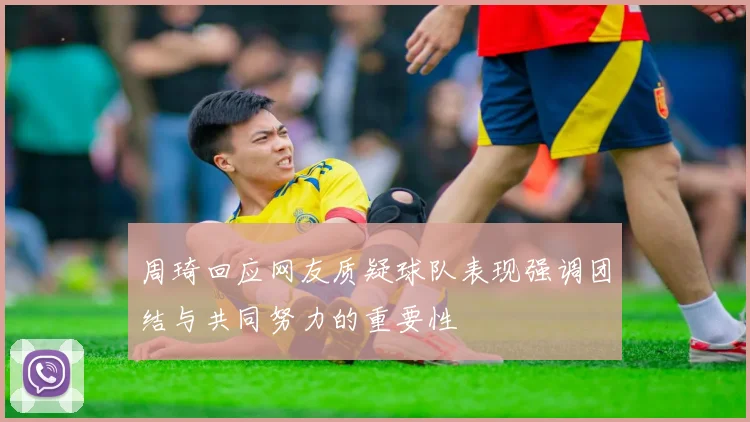 周琦回应网友质疑球队表现强调团结与共同努力的重要性